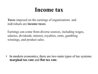 Income tax
• In modern economics, there are two main types of tax systems:
marginal tax rate and flat tax rate.
Taxes imposed on the earnings of organizations and
individuals are income taxes.
Earnings can come from diverse sources, including wages,
salaries, dividends, interest, royalties, rents, gambling
winnings, and product sales.
 