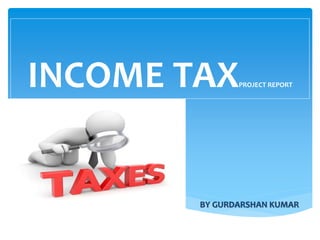 INCOME TAXPROJECT REPORT
BY GURDARSHAN KUMAR
 