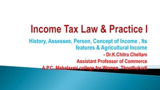 History, Assessee, Person, Concept of Income , Its
features & Agricultural Income
- Dr.K.Chitra Chellam
Assistant Professor of Commerce
A.P.C. Mahalaxmi college for Women, Thoothukudi
 