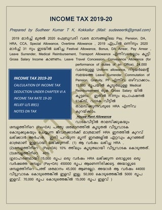 INCOME TAX 2019-20
CALCULATION OF INCOME TAX
DEDUCTION UNDER CHAPTER VI A
INCOME TAX RATE 19-20
RELIEF U/S 89(1)
NOTES ON TAX
INCOME TAX 2019-20
Prepared by Sudheer Kumar T K, Kokkallur (Mail: sudeeeertk@gmail.com)
2019 മാർച്ച് മുതൽ 2020 ഫെബ്രുവരി വഫര മാസങ്ങളിഫെ Pay, Pension, DA,
HRA, CCA, Special Allowance, Overtime Allowance , 2019 ഏബ്രിൽ ഒന്നിനുും 2020
മാർച്ച് 31 നുും ഇടയിൽ െഭിച്ച Festival Allowance, Bonus, DA Arrear, Pay Arrear ,
Leave Surrender, Medical Reimbursement, Transport Allowance എന്നിവഫയെ്ാും കൂട്ടി
Gross Salary Income കാണണും. Leave Travel Concession, Conveyance Allowance (for
performance of duties of an Office), 24,000
വഫരയുള്ള Uniform allowance, റിട്ടയർഫമന്‍റ്
സമയഫെ Leave Surrender, Commutation of
Pension, Gratuity, PF എന്നിവ ഒഴിവാക്ാും.
15,000 രൂരയിൽ കൂടുതെുള്ള Medical
Reimbursement തുക Gross Salary യിൽ
കൂട്ടണും. ഇതിൽ നിന്നുും ഫബ്രാെഷനൽ
ടാക്സ്, വാടക വീട്ടിൽ
താമസിക്ുന്നവരുഫട HRA എന്നിവ
കുറയ്കക്ാും.
House Rent Allowance
വാടകവീട്ടിൽ താമസിക്ുകയുും
ശമ്പളെിന്ഫറ (Pay+DA) രെു ശതമാനെിൽ കൂടുതൽ വീട്ടുവാടക
ഫകാടുക്ുകയുും ഫെയ്യുന്ന ജീവനക്ാർക്് മാബ്തമാണ് HRA ഇനെിൽ കുറവ്
െഭിക്ാൻ അർഹത. ഇനി രറയുന്ന മൂന്ന് ഇനങ്ങളിൽ ഏറ്റവുും കുറഞ്ഞത്
മാബ്തമാണ് ഇളവായി െഭിക്ുന്നത്. (1) ആ വർഷും െഭിച്ച HRA ,
(2)ശമ്പളെിന്ഫറ (Pay+DA) 10% െിെുും കൂടുതൊയി വീട്ടുവാടക ഫകാടുെത്.
(3)ശമ്പളെിന്ഫറ 40%.
(ഉദാഹരണമായി 15,000 രൂര ഒരു വർഷും HRA െഭിക്ുന്ന ഒരാളുഫട ഒരു
വർഷഫെ ശമ്പളും (Pay+DA) 450000 രൂര ആഫണന്നിരിക്ഫട്ട. അയാളുഫട
ശമ്പളെിന്ഫറ രെ് ശതമാനും 45,000 ആണലെ്ാ. അയാൾ ആ വർഷും 44000
വീട്ടുവാടക ഫകാടുഫെങ്കിൽ ഇളവ് ഇെ്. 50,000 ഫകാടുഫെങ്കിൽ 5000 രൂര
ഇളവ്. 70,000 രൂര ഫകാടുഫെങ്കിൽ 15,000 രൂര ഇളവ് )
 
