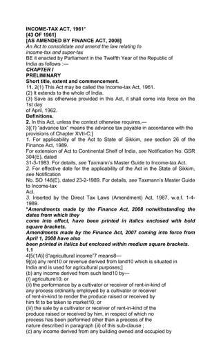 INCOME-TAX ACT, 1961*
[43 OF 1961]
[AS AMENDED BY FINANCE ACT, 2008]
An Act to consolidate and amend the law relating to
income-tax and super-tax
BE it enacted by Parliament in the Twelfth Year of the Republic of
India as follows :—
CHAPTER I
PRELIMINARY
Short title, extent and commencement.
11. 2(1) This Act may be called the Income-tax Act, 1961.
(2) It extends to the whole of India.
(3) Save as otherwise provided in this Act, it shall come into force on the
1st day
of April, 1962.
Definitions.
2. In this Act, unless the context otherwise requires,—
3[(1) “advance tax” means the advance tax payable in accordance with the
provisions of Chapter XVII-C;]
1. For applicability of the Act to State of Sikkim, see section 26 of the
Finance Act, 1989.
For extension of Act to Continental Shelf of India, see Notification No. GSR
304(E), dated
31-3-1983. For details, see Taxmann‟s Master Guide to Income-tax Act.
2. For effective date for the applicability of the Act in the State of Sikkim,
see Notification
No. SO 148(E), dated 23-2-1989. For details, see Taxmann‟s Master Guide
to Income-tax
Act.
3. Inserted by the Direct Tax Laws (Amendment) Act, 1987, w.e.f. 1-4-
1989.
*Amendments made by the Finance Act, 2008 notwithstanding the
dates from which they
come into effect, have been printed in italics enclosed with bold
square brackets.
Amendments made by the Finance Act, 2007 coming into force from
April 1, 2008 have also
been printed in italics but enclosed within medium square brackets.
1.1
4[5(1A)] 6“agricultural income”7 means8—
9[(a) any rent10 or revenue derived from land10 which is situated in
India and is used for agricultural purposes;]
(b) any income derived from such land10 by—
(i) agriculture10; or
(ii) the performance by a cultivator or receiver of rent-in-kind of
any process ordinarily employed by a cultivator or receiver
of rent-in-kind to render the produce raised or received by
him fit to be taken to market10; or
(iii) the sale by a cultivator or receiver of rent-in-kind of the
produce raised or received by him, in respect of which no
process has been performed other than a process of the
nature described in paragraph (ii) of this sub-clause ;
(c) any income derived from any building owned and occupied by
 