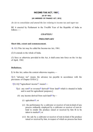 INCOME-TAX ACT, 1961*
[43 OF 1961]
[AS AMENDED BY FINANCE ACT, 2012]
An Act to consolidate and amend the law relating to income-tax and super-tax
BE it enacted by Parliament in the Twelfth Year of the Republic of India as
follows :—
CHAPTER I
PRELIMINARY
Short title, extent and commencement.
11. 2(1) This Act may be called the Income-tax Act, 1961.
(2) It extends to the whole of India.
(3) Save as otherwise provided in this Act, it shall come into force on the 1st day
of April, 1962.
Definitions.
2. In this Act, unless the context otherwise requires,—
3[(1) "advance tax" means the advance tax payable in accordance with the
provisions of Chapter XVII-C;]
4[5(1A)] 6"agricultural income"7 means8—
9[(a) any rent10 or revenue10 derived10 from land10 which is situated in India
and is used for agricultural purposes;]
(b) any income derived from such land10 by—
(i) agriculture10; or
(ii) the performance by a cultivator or receiver of rent-in-kind of any
process ordinarily employed by a cultivator or receiver of rent-in-
kind to render the produce raised or received by him fit to be
taken to market10; or
(iii) the sale by a cultivator or receiver of rent-in-kind of the produce
raised or received by him, in respect of which no process has been
 
