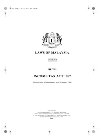 053e .FM Page 1 Thursday, April 6, 2006 12:07 PM




                                           LAWS OF MALAYSIA

                                                             REPRINT



                                                            Act 53

                                        INCOME TAX ACT 1967
                                       Incorporating all amendments up to 1 January 2006




                                                             PUBLISHED BY
                                              THE COMMISSIONER OF LAW REVISION , MALAYSIA
                                          UNDER THE AUTHORITY OF THE REVISION OF LAWS ACT 1968
                                       IN COLLABORATION WITH MALAYAN LAW JOURNAL SDN BHD AND
                                                  PERCETAKAN NASIONAL MALAYSIA BHD
                                                                2006
 