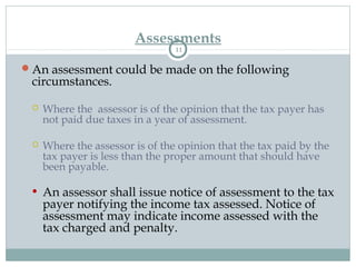 Assessments
11
An assessment could be made on the following
circumstances.
 Where the assessor is of the opinion that the tax payer has
not paid due taxes in a year of assessment.
 Where the assessor is of the opinion that the tax paid by the
tax payer is less than the proper amount that should have
been payable.
• An assessor shall issue notice of assessment to the tax
payer notifying the income tax assessed. Notice of
assessment may indicate income assessed with the
tax charged and penalty.
 