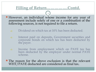Filling of Return…………….Contd.
2
However, an individual whose income for any year of
assessment include solely of one or a combination of the
following sources, is not required to file a return.
a) Dividend on which tax at 10% has been deducted.
a) Interest paid on deposits, Government securities and
corporate bonds on which tax has been deducted by
the payer.
a) Income from employment which on PAYE tax has
been deducted by the employer under normal PAYE
scheme.
The reason for the above exclusion is that the relevant
WHT/PAYE deducted are considered as final tax.
 
