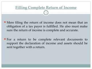 Filling Complete Return of Income
5
Mere filing the return of income does not mean that an
obligation of a tax payer is fulfilled. He also must make
sure the return of income is complete and accurate.
For a return to be complete relevant documents to
support the declaration of income and assets should be
sent together with a return.
 