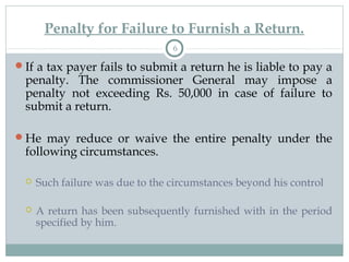 Penalty for Failure to Furnish a Return.
6
If a tax payer fails to submit a return he is liable to pay a
penalty. The commissioner General may impose a
penalty not exceeding Rs. 50,000 in case of failure to
submit a return.
He may reduce or waive the entire penalty under the
following circumstances.
 Such failure was due to the circumstances beyond his control
 A return has been subsequently furnished with in the period
specified by him.
 