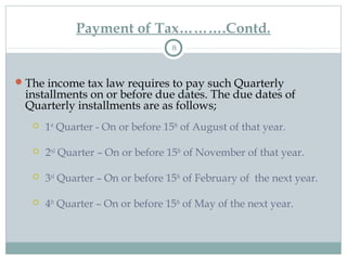 Payment of Tax……….Contd.
8
The income tax law requires to pay such Quarterly
installments on or before due dates. The due dates of
Quarterly installments are as follows;
 1st
Quarter - On or before 15th
of August of that year.
 2nd
Quarter – On or before 15th
of November of that year.
 3rd
Quarter – On or before 15th
of February of the next year.
 4th
Quarter – On or before 15th
of May of the next year.
 