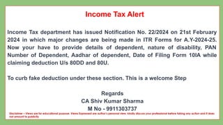 Income Tax Alert
Income Tax department has issued Notification No. 22/2024 on 21st February
2024 in which major changes are being made in ITR Forms for A.Y-2024-25.
Now your have to provide details of dependent, nature of disability, PAN
Number of Dependent, Aadhar of dependent, Date of Filing Form 10IA while
claiming deduction U/s 80DD and 80U.
To curb fake deduction under these section. This is a welcome Step
Regards
CA Shiv Kumar Sharma
M No - 9911303737
Disclaimer – Views are for educational purpose. Views Expressed are author’s personal view, kindly discuss your professional before taking any action and it does
not amount to publicity
 