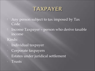  Any person subject to tax imposed by Tax 
Code 
 Income Taxpayer – person who derive taxable 
income 
Kinds: 
- Individual taxpayer 
- Corporate taxpayers 
- Estates under juridical settlement 
- Trusts 
 