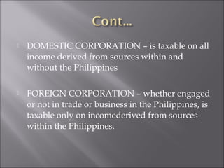  DOMESTIC CORPORATION – is taxable on all 
income derived from sources within and 
without the Philippines 
 FOREIGN CORPORATION – whether engaged 
or not in trade or business in the Philippines, is 
taxable only on incomederived from sources 
within the Philippines. 
 