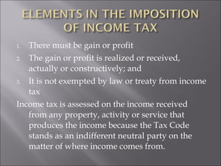 1. There must be gain or profit 
2. The gain or profit is realized or received, 
actually or constructively; and 
3. It is not exempted by law or treaty from income 
tax 
Income tax is assessed on the income received 
from any property, activity or service that 
produces the income because the Tax Code 
stands as an indifferent neutral party on the 
matter of where income comes from. 
 