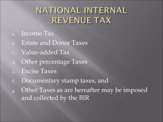 a. Income Tax 
b. Estate and Donor Taxes 
c. Value-added Tax 
d. Other percentage Taxes 
e. Excise Taxes 
f. Documentary stamp taxes, and 
g. Other Taxes as are hereafter may be imposed 
and collected by the BIR 
 