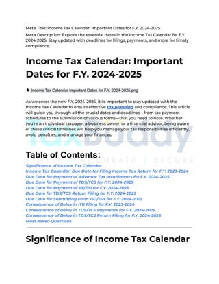 Meta Title: Income Tax Calendar: Important Dates for F.Y. 2024-2025
Meta Description: Explore the essential dates in the Income Tax Calendar for F.Y.
2024-2025. Stay updated with deadlines for filings, payments, and more for timely
compliance.
Income Tax Calendar: Important
Dates for F.Y. 2024-2025
Income Tax Calendar Important Dates for F.Y. 2024-2025.png
As we enter the new F.Y. 2024-2025, it i's important to stay updated with the
Income Tax Calendar to ensure effective tax planning and compliance. This article
will guide you through all the crucial dates and deadlines—from tax payment
schedules to the submission of various forms—that you need to note. Whether
you're an individual taxpayer, a business owner, or a financial advisor, being aware
of these critical timelines will help you manage your tax responsibilities efficiently,
avoid penalties, and manage your finances.
Table of Contents:
Significance of Income Tax Calendar
Income Tax Calendar: Due Date for Filing Income Tax Return for F.Y. 2023-2024
Due Date for Payment of Advance Tax Installments for F.Y. 2024-2025
Due Date for Payment of TDS/TCS for F.Y. 2024-2025
Due Date for Payment of PF/ESI for F.Y. 2024-2025
Due Date for TDS/TCS Return Filing for F.Y. 2024-2025
Due Date for Submitting Form 15G/15H for F.Y. 2024-2025
Consequence of Delay in ITR Filing for F.Y. 2023-2024
Consequence of Delay in TDS/TCS Payments for F.Y. 2024-2025
Consequence of Delay in TDS/TCS Return Filing for F.Y. 2024-2025
Most Asked Questions
Significance of Income Tax Calendar
 