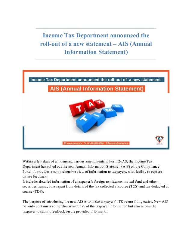 Income Tax Department announced the
roll-out of a new statement – AIS (Annual
Information Statement)
Within a few days of announcing various amendments to Form 26AS, the Income Tax
Department has rolled out the new Annual Information Statement(AIS) on the Compliance
Portal. It provides a comprehensive view of information to taxpayers, with facility to capture
online feedback.
It includes detailed information of a taxpayer’s foreign remittance, mutual fund and other
securities transactions, apart from details of the tax collected at source (TCS) and tax deducted at
source (TDS).
The purpose of introducing the new AIS is to make taxpayers’ ITR return filing easier. New AIS
not only contains a comprehensive outlay of the taxpayer information but also allows the
taxpayer to submit feedback on the provided information
 