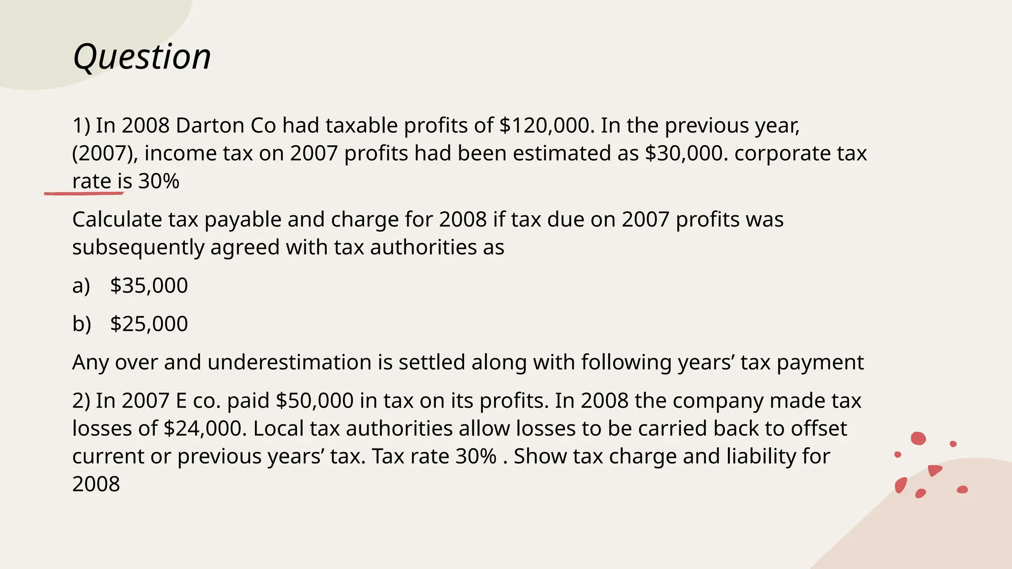 Question
1) In 2008 Darton Co had taxable profits of $120,000. In the previous year,
(2007), income tax on 2007 profits had been estimated as $30,000. corporate tax
rate is 30%
Calculate tax payable and charge for 2008 if tax due on 2007 profits was
subsequently agreed with tax authorities as
a) $35,000
b) $25,000
Any over and underestimation is settled along with following years’ tax payment
2) In 2007 E co. paid $50,000 in tax on its profits. In 2008 the company made tax
losses of $24,000. Local tax authorities allow losses to be carried back to offset
current or previous years’ tax. Tax rate 30% . Show tax charge and liability for
2008
 