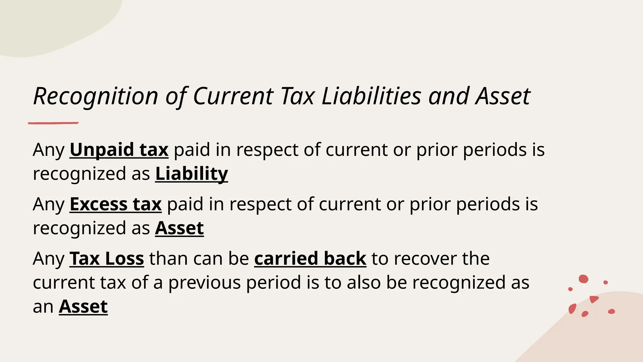 Recognition of Current Tax Liabilities and Asset
Any Unpaid tax paid in respect of current or prior periods is
recognized as Liability
Any Excess tax paid in respect of current or prior periods is
recognized as Asset
Any Tax Loss than can be carried back to recover the
current tax of a previous period is to also be recognized as
an Asset
 