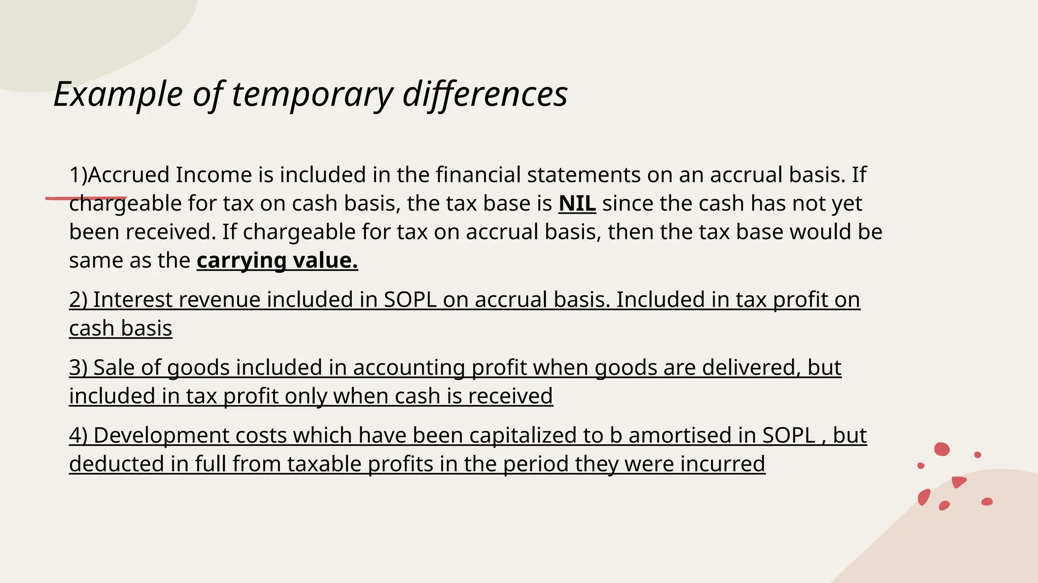 Example of temporary differences
1)Accrued Income is included in the financial statements on an accrual basis. If
chargeable for tax on cash basis, the tax base is NIL since the cash has not yet
been received. If chargeable for tax on accrual basis, then the tax base would be
same as the carrying value.
2) Interest revenue included in SOPL on accrual basis. Included in tax profit on
cash basis
3) Sale of goods included in accounting profit when goods are delivered, but
included in tax profit only when cash is received
4) Development costs which have been capitalized to b amortised in SOPL , but
deducted in full from taxable profits in the period they were incurred
 