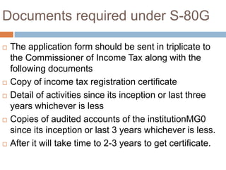 Documents required under S-80G
 The application form should be sent in triplicate to
the Commissioner of Income Tax along with the
following documents
 Copy of income tax registration certificate
 Detail of activities since its inception or last three
years whichever is less
 Copies of audited accounts of the institutionMG0
since its inception or last 3 years whichever is less.
 After it will take time to 2-3 years to get certificate.
 