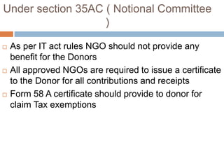 Under section 35AC ( Notional Committee
)
 As per IT act rules NGO should not provide any
benefit for the Donors
 All approved NGOs are required to issue a certificate
to the Donor for all contributions and receipts
 Form 58 A certificate should provide to donor for
claim Tax exemptions
 