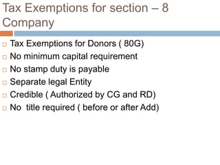 Tax Exemptions for section – 8
Company
 Tax Exemptions for Donors ( 80G)
 No minimum capital requirement
 No stamp duty is payable
 Separate legal Entity
 Credible ( Authorized by CG and RD)
 No title required ( before or after Add)
 