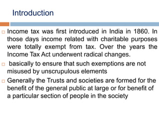 Introduction
 Income tax was first introduced in India in 1860. In
those days income related with charitable purposes
were totally exempt from tax. Over the years the
Income Tax Act underwent radical changes.
 basically to ensure that such exemptions are not
misused by unscrupulous elements
 Generally the Trusts and societies are formed for the
benefit of the general public at large or for benefit of
a particular section of people in the society
 