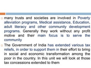  many trusts and societies are involved in Poverty
alleviation programs, Medical assistance, Education,
adult literacy and other community development
programs. Generally they work without any profit
motive and their main focus is to serve the
community
 The Government of India has extended various tax
reliefs, in order to support them in their effort to bring
in social and economic transformation among the
poor in the country. In this unit we will look at those
tax concessions extended to them
 