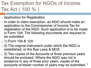Tax Exemption for NGOs of Income
Tax Act ( 100 % )
 Application for Registration
 In order to claim exemption. an NGO should make an
application to the Commissioner of Income Tax for
registration of the NGO. Such application is to be made
in Form 10A. The following documents are required to
be submitted
 1) Form 10A & 12A
 2) The original instrument under which the NGO is
established, or the Bye Laws & MOA
 3) Two copies of the Accounts of three previous years
should be enclosed. Where the NGO was not in
existence in any of three prior years, copies of the
accounts of lesser number of years may be submitted. "
 