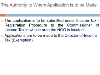 The Authority to Whom Application is to be Made
 The application is to be submitted under Income Tax -
Registration Procedure to the Commissioner of
Income Tax in whose area the NGO is located.
 Applications are to be made to the Director of-Income
Tax (Exemption).
 