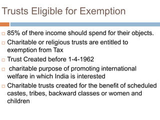 Trusts Eligible for Exemption
 85% of there income should spend for their objects.
 Charitable or religious trusts are entitled to
exemption from Tax
 Trust Created before 1-4-1962
 charitable purpose of promoting international
welfare in which India is interested
 Charitable trusts created for the benefit of scheduled
castes, tribes, backward classes or women and
children
 