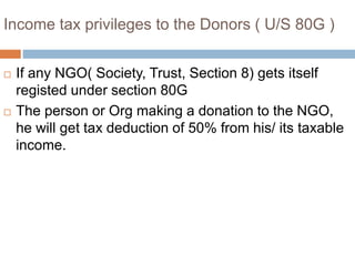 Income tax privileges to the Donors ( U/S 80G )
 If any NGO( Society, Trust, Section 8) gets itself
registed under section 80G
 The person or Org making a donation to the NGO,
he will get tax deduction of 50% from his/ its taxable
income.
 