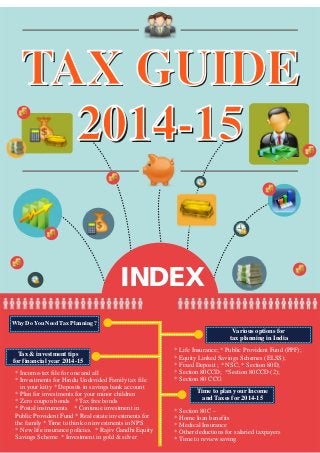 TAX GUIDE
2014-15
INDEX
TAX GUIDE
2014-15
Why Do You Need Tax Planning ?
Various options for
tax planning in India
Tax & investment tips
for financial year 2014-15
Time to plan your Income
and Taxes for 2014-15
* Life Insurance; * Public Provident Fund (PPF);
* Equity Linked Savings Schemes (ELSS);
* Fixed Deposit ; * NSC; * Section 80D;
* Section 80CCD; *Section 80CCD (2);
* Section 80 CCG
* Income-tax file for one and all
* Investments for Hindu Undivided Family tax file
in your kitty * Deposits in savings bank account
* Plan for investments for your minor children
* Zero coupon bonds * Tax free bonds
* Postal instruments * Continue investment in
Public Provident Fund * Real estate investments for
the family * Time to think on investments in NPS
* New life insurance policies * Rajiv Gandhi Equity
Savings Scheme * Investment in gold & silver
* Section 80C –
* Home loan benefits
* Medical Insurance
* Other deductions for salaried taxpayers
* Time to review saving
 