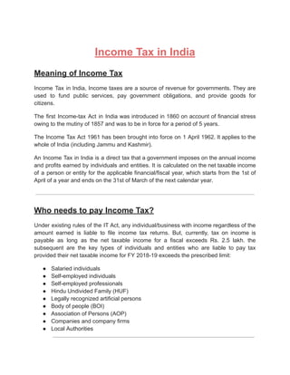 Income Tax in India
Meaning of Income Tax
Income Tax in India, Income taxes are a source of revenue for governments. They are
used to fund public services, pay government obligations, and provide goods for
citizens.
The first Income-tax Act in India was introduced in 1860 on account of financial stress
owing to the mutiny of 1857 and was to be in force for a period of 5 years.
The Income Tax Act 1961 has been brought into force on 1 April 1962. It applies to the
whole of India (including Jammu and Kashmir).
An Income Tax in India is a direct tax that a government imposes on the annual income
and profits earned by individuals and entities. It is calculated on the net taxable income
of a person or entity for the applicable financial/fiscal year, which starts from the 1st of
April of a year and ends on the 31st of March of the next calendar year.
Who needs to pay Income Tax?
Under existing rules of the IT Act, any individual/business with income regardless of the
amount earned is liable to file income tax returns. But, currently, tax on income is
payable as long as the net taxable income for a fiscal exceeds Rs. 2.5 lakh. the
subsequent are the key types of individuals and entities who are liable to pay tax
provided their net taxable income for FY 2018-19 exceeds the prescribed limit:
● Salaried individuals
● Self-employed individuals
● Self-employed professionals
● Hindu Undivided Family (HUF)
● Legally recognized artificial persons
● Body of people (BOI)
● Association of Persons (AOP)
● Companies and company firms
● Local Authorities
 