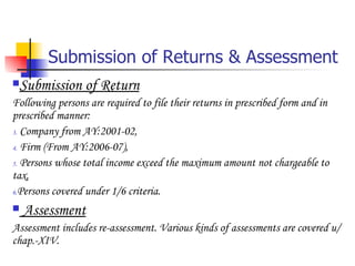 Submission of Returns & Assessment Submission of Return Following persons are required to file their returns in prescribed form and in prescribed manner: Company from AY:2001-02, Firm (From AY:2006-07), Persons whose total income exceed the maximum amount not chargeable to tax, Persons covered under 1/6 criteria. Assessment Assessment includes re-assessment. Various kinds of assessments are covered u/chap.-XIV. 