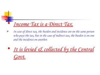 Income Tax is a Direct Tax. In case of direct tax, the burden and incidence are on the same person who pays the tax, but in the case of indirect tax, the burden is on one and the incidence on another. It is levied & collected by the Central Govt. 