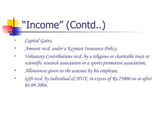 “Income” (Contd..) Capital Gains, Amount recd. under a Keyman Insurance Policy, Voluntary Contributions recd. by a religious or charitable trust or scientific research association or a sports promotion association, Allowances given to the assessee by his employee, Gift recd. by individual & HUF, in excess of Rs.25000 on or after 01.09.2004. 
