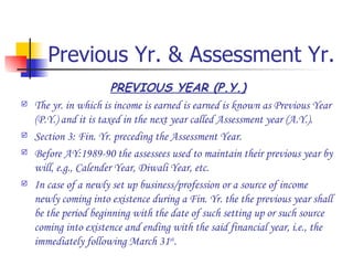 Previous Yr. & Assessment Yr. PREVIOUS YEAR (P.Y.) The yr. in which is income is earned is earned is known as Previous Year (P.Y.) and it is taxed in the next year called Assessment year (A.Y.). Section 3: Fin. Yr. preceding the Assessment Year. Before AY:1989-90 the assessees used to maintain their previous year by will, e.g., Calender Year, Diwali Year, etc. In case of a newly set up business/profession or a source of income newly coming into existence during a Fin. Yr. the the previous year shall be the period beginning with the date of such setting up or such source coming into existence and ending with the said financial year, i.e., the immediately following March 31 st . 