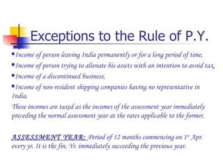 Exceptions to the Rule of P.Y. Income of person leaving India permanently or for a long period of time, Income of person trying to alienate his assets with an intention to avoid tax, Income of a discontinued business, Income of non-resident shipping companies having no representative in India. These incomes are taxed as the incomes of the assessment year immediately preceding the normal assessment year at the rates applicable to the former. ASSESSMENT YEAR:  Period of 12 months commencing on 1 st  Apr. every yr. It is the fin. Yr. immediately succeeding the previous year. 