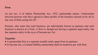 Firm
As per sec. 4 of Indian Partnership Act, 1932, partnership means “relationship
between persons who have agreed to share profits of the business carried on by all or
any one of them acting for all”.
Persons, who enter into such business, are individually known as partners and such
business is known as a Firm. A firm is, though not having a separate legal entity, but
has separate entity in the eyes of Income-tax Act
Taxpoint:
♦ A partnership firm is a separate taxable entity apart from its partners.
♦ In Income tax, a Limited liability partnership shall be treated at par with firm.
 