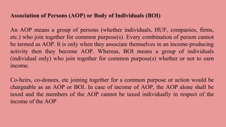 Association of Persons (AOP) or Body of Individuals (BOI)
An AOP means a group of persons (whether individuals, HUF, companies, firms,
etc.) who join together for common purpose(s). Every combination of person cannot
be termed as AOP. It is only when they associate themselves in an income-producing
activity then they become AOP. Whereas, BOI means a group of individuals
(individual only) who join together for common purpose(s) whether or not to earn
income.
Co-heirs, co-donees, etc joining together for a common purpose or action would be
chargeable as an AOP or BOI. In case of income of AOP, the AOP alone shall be
taxed and the members of the AOP cannot be taxed individually in respect of the
income of the AOP
 