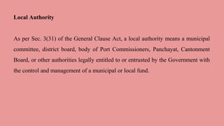 Local Authority
As per Sec. 3(31) of the General Clause Act, a local authority means a municipal
committee, district board, body of Port Commissioners, Panchayat, Cantonment
Board, or other authorities legally entitled to or entrusted by the Government with
the control and management of a municipal or local fund.
 