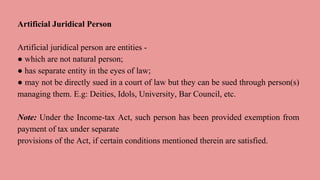 Artificial Juridical Person
Artificial juridical person are entities -
● which are not natural person;
● has separate entity in the eyes of law;
● may not be directly sued in a court of law but they can be sued through person(s)
managing them. E.g: Deities, Idols, University, Bar Council, etc.
Note: Under the Income-tax Act, such person has been provided exemption from
payment of tax under separate
provisions of the Act, if certain conditions mentioned therein are satisfied.
 