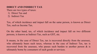 DIRECT AND INDIRECT TAX
There are two types of taxes:
1) Direct Tax and
2) Indirect Tax
Tax, of which incidence and impact fall on the same person, is known as Direct
Tax, such as Income Tax.
On the other hand, tax, of which incidence and impact fall on two different
persons, is known as Indirect Tax, such as GST, etc.
It means, in the case of Direct Tax, tax is recovered directly from the assessee,
who ultimately bears such taxes, whereas in the case of Indirect Tax, tax is
recovered from the assessee, who passes such burden to another person & is
ultimately borne by consumers of such goods or services.
 