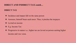 DIRECT AND INDIRECT TAX contd…
DIRECT TAX
❖ Incidence and impact fall on the same person
❖ Assessee, himself bears such taxes. Thus, it pinches the taxpayer.
❖ Levied on income
❖ E.g. Income Tax
❖ Progressive in nature i.e., higher tax are levied on person earning higher
income and vice versa.
 