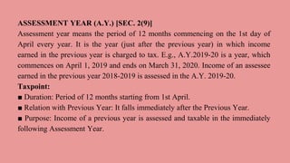 ASSESSMENT YEAR (A.Y.) [SEC. 2(9)]
Assessment year means the period of 12 months commencing on the 1st day of
April every year. It is the year (just after the previous year) in which income
earned in the previous year is charged to tax. E.g., A.Y.2019-20 is a year, which
commences on April 1, 2019 and ends on March 31, 2020. Income of an assessee
earned in the previous year 2018-2019 is assessed in the A.Y. 2019-20.
Taxpoint:
■ Duration: Period of 12 months starting from 1st April.
■ Relation with Previous Year: It falls immediately after the Previous Year.
■ Purpose: Income of a previous year is assessed and taxable in the immediately
following Assessment Year.
 
