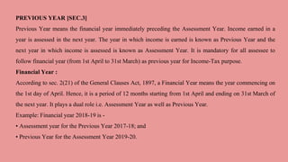 PREVIOUS YEAR [SEC.3]
Previous Year means the financial year immediately preceding the Assessment Year. Income earned in a
year is assessed in the next year. The year in which income is earned is known as Previous Year and the
next year in which income is assessed is known as Assessment Year. It is mandatory for all assessee to
follow financial year (from 1st April to 31st March) as previous year for Income-Tax purpose.
Financial Year :
According to sec. 2(21) of the General Clauses Act, 1897, a Financial Year means the year commencing on
the 1st day of April. Hence, it is a period of 12 months starting from 1st April and ending on 31st March of
the next year. It plays a dual role i.e. Assessment Year as well as Previous Year.
Example: Financial year 2018-19 is -
• Assessment year for the Previous Year 2017-18; and
• Previous Year for the Assessment Year 2019-20.
 