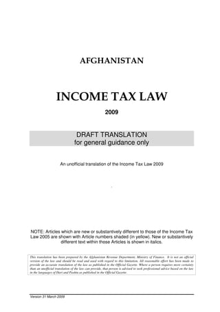 Version 31 March 2009
AFGHANISTAN
INCOME TAX LAW
2009
DRAFT TRANSLATION
for general guidance only
An unofficial translation of the Income Tax Law 2009
.
NOTE: Articles which are new or substantively different to those of the Income Tax
Law 2005 are shown with Article numbers shaded (in yellow). New or substantively
different text within those Articles is shown in italics.
This translation has been prepared by the Afghanistan Revenue Department, Ministry of Finance. It is not an official
version of the law and should be read and used with regard to this limitation. All reasonable effort has been made to
provide an accurate translation of the law as published in the Official Gazette. Where a person requires more certainty
than an unofficial translation of the law can provide, that person is advised to seek professional advice based on the law
in the languages of Dari and Pashtu as published in the Official Gazette.
 
