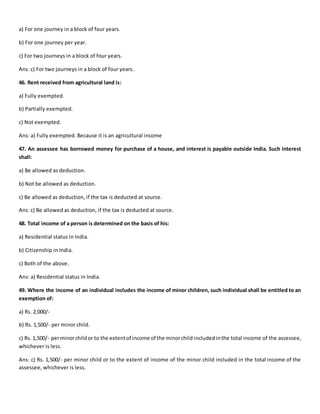 a) For one journey in a block of four years.
b) For one journey per year.
c) For two journeys in a block of four years.
Ans: c) For two journeys in a block of four years.
46. Rent received from agricultural land is:
a) Fully exempted.
b) Partially exempted.
c) Not exempted.
Ans: a) Fully exempted. Because it is an agricultural income
47. An assessee has borrowed money for purchase of a house, and interest is payable outside India. Such interest
shall:
a) Be allowed as deduction.
b) Not be allowed as deduction.
c) Be allowed as deduction, if the tax is deducted at source.
Ans: c) Be allowed as deduction, if the tax is deducted at source.
48. Total income of a person is determined on the basis of his:
a) Residential status in India.
b) Citizenship in India.
c) Both of the above.
Ans: a) Residential status in India.
49. Where the income of an individual includes the income of minor children, such individual shall be entitled to an
exemption of:
a) Rs. 2,000/-
b) Rs. 1,500/- per minor child.
c) Rs. 1,500/- perminorchildor to the extentof income of the minorchild includedinthe total income of the assessee,
whichever is less.
Ans: c) Rs. 1,500/- per minor child or to the extent of income of the minor child included in the total income of the
assessee, whichever is less.
 