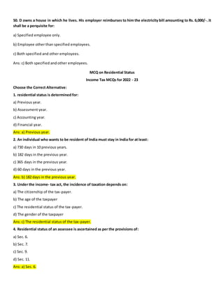 50. D owns a house in which he lives. His employer reimburses to him the electricity bill amounting to Rs. 6,000/-. It
shall be a perquisite for:
a) Specified employee only.
b) Employee other than specified employees.
c) Both specified and other employees.
Ans: c) Both specified and other employees.
MCQ on Residential Status
Income Tax MCQs for 2022 - 23
Choose the Correct Alternative:
1. residential status is determined for:
a) Previous year.
b) Assessment year.
c) Accounting year.
d) Financial year.
Ans: a) Previous year.
2. An individual who wants to be resident of India must stay in India for at least:
a) 730 days in 10 previous years.
b) 182 days in the previous year.
c) 365 days in the previous year.
d) 60 days in the previous year.
Ans: b) 182 days in the previous year.
3. Under the income- tax act, the incidence of taxation depends on:
a) The citizenship of the tax-payer.
b) The age of the taxpayer
c) The residential status of the tax-payer.
d) The gender of the taxpayer
Ans: c) The residential status of the tax-payer.
4. Residential status of an assessee is ascertained as per the provisions of:
a) Sec. 6.
b) Sec. 7.
c) Sec. 9.
d) Sec. 11.
Ans: a) Sec. 6.
 