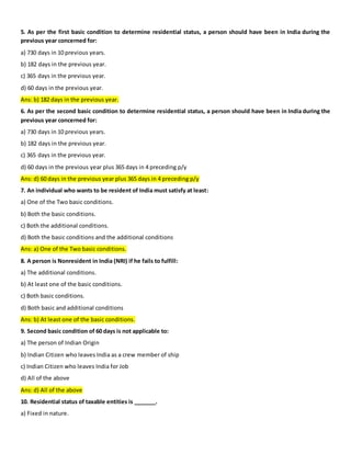 5. As per the first basic condition to determine residential status, a person should have been in India during the
previous year concerned for:
a) 730 days in 10 previous years.
b) 182 days in the previous year.
c) 365 days in the previous year.
d) 60 days in the previous year.
Ans: b) 182 days in the previous year.
6. As per the second basic condition to determine residential status, a person should have been in India during the
previous year concerned for:
a) 730 days in 10 previous years.
b) 182 days in the previous year.
c) 365 days in the previous year.
d) 60 days in the previous year plus 365 days in 4 preceding p/y
Ans: d) 60 days in the previous year plus 365 days in 4 preceding p/y
7. An individual who wants to be resident of India must satisfy at least:
a) One of the Two basic conditions.
b) Both the basic conditions.
c) Both the additional conditions.
d) Both the basic conditions and the additional conditions
Ans: a) One of the Two basic conditions.
8. A person is Nonresident in India (NRI) if he fails to fulfill:
a) The additional conditions.
b) At least one of the basic conditions.
c) Both basic conditions.
d) Both basic and additional conditions
Ans: b) At least one of the basic conditions.
9. Second basic condition of 60 days is not applicable to:
a) The person of Indian Origin
b) Indian Citizen who leaves India as a crew member of ship
c) Indian Citizen who leaves India for Job
d) All of the above
Ans: d) All of the above
10. Residential status of taxable entities is _______.
a) Fixed in nature.
 